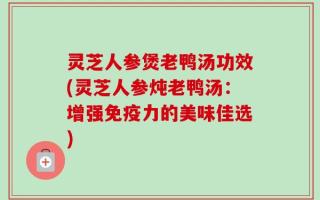 灵芝人参煲老鸭汤功效(灵芝人参炖老鸭汤：增强免疫力的美味佳选)