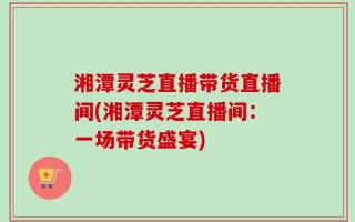 湘潭灵芝直播带货直播间(湘潭灵芝直播间：一场带货盛宴)