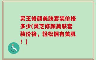 灵芝修颜美肤套装价格多少(灵芝修颜美肤套装价格，轻松拥有美肌！)