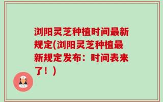 浏阳灵芝种植时间最新规定(浏阳灵芝种植最新规定发布：时间表来了！)