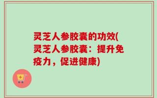 灵芝人参胶囊的功效(灵芝人参胶囊：提升免疫力，促进健康)