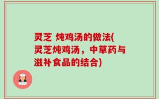 灵芝 炖鸡汤的做法(灵芝炖鸡汤，中草药与滋补食品的结合)