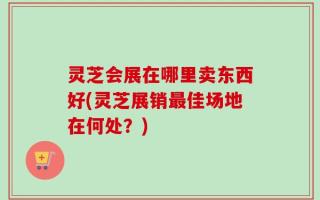 灵芝会展在哪里卖东西好(灵芝展销最佳场地在何处？)