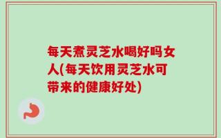 每天煮灵芝水喝好吗女人(每天饮用灵芝水可带来的健康好处)