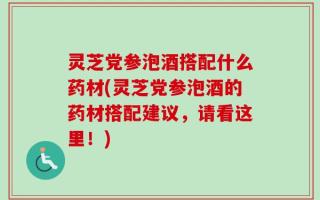灵芝党参泡酒搭配什么药材(灵芝党参泡酒的药材搭配建议，请看这里！)