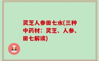 灵芝人参田七水(三种中药材：灵芝、人参、田七解读)