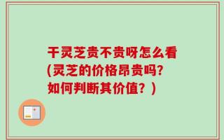 干灵芝贵不贵呀怎么看(灵芝的价格昂贵吗？如何判断其价值？)