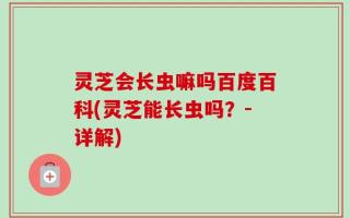 灵芝会长虫嘛吗百度百科(灵芝能长虫吗？-详解)