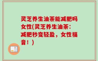 灵芝养生油茶能减肥吗女性(灵芝养生油茶：减肥秒变轻盈，女性福音！)