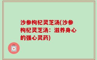 沙参枸杞灵芝汤(沙参枸杞灵芝汤：滋养身心的强心灵药)