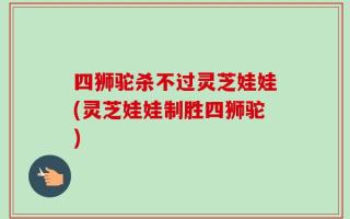 四狮驼杀不过灵芝娃娃(灵芝娃娃制胜四狮驼)