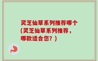 灵芝仙草系列推荐哪个(灵芝仙草系列推荐，哪款适合您？)