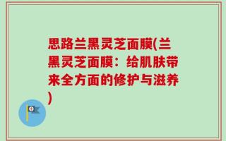 思路兰黑灵芝面膜(兰黑灵芝面膜：给肌肤带来全方面的修护与滋养)