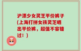 沪漂少女灵芝平价裤子(上海打拼女孩灵芝晒出平价裤，超值不容错过！)