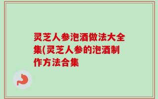灵芝人参泡酒做法大全集(灵芝人参的泡酒制作方法合集