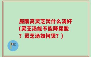 尿酸高灵芝煲什么汤好(灵芝汤能不能降尿酸？灵芝汤如何煲？)