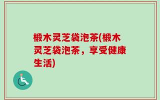 椴木灵芝袋泡茶(椴木灵芝袋泡茶，享受健康生活)