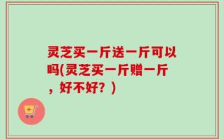 灵芝买一斤送一斤可以吗(灵芝买一斤赠一斤，好不好？)