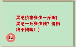 灵芝价格多少一斤呢(灵芝一斤多少钱？价格终于揭晓！)