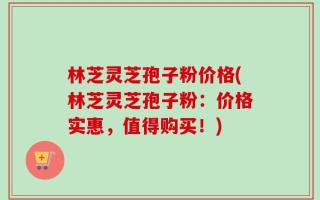 林芝灵芝孢子粉价格(林芝灵芝孢子粉：价格实惠，值得购买！)