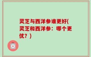 灵芝与西洋参谁更好(灵芝和西洋参：哪个更优？)