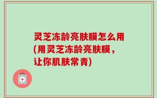 灵芝冻龄亮肤膜怎么用(用灵芝冻龄亮肤膜，让你肌肤常青)