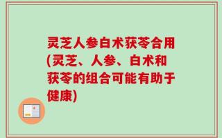 灵芝人参白术获苓合用(灵芝、人参、白术和获苓的组合可能有助于健康)