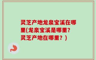灵芝产地龙泉宝溪在哪里(龙泉宝溪是哪里？灵芝产地在哪里？)