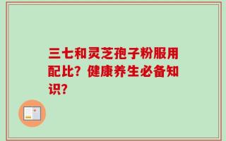 三七和灵芝孢子粉服用配比？健康养生必备知识？
