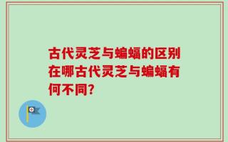 古代灵芝与蝙蝠的区别在哪古代灵芝与蝙蝠有何不同？
