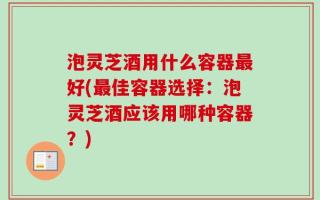 泡灵芝酒用什么容器最好(最佳容器选择：泡灵芝酒应该用哪种容器？)