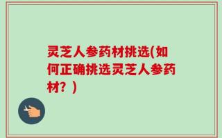 灵芝人参药材挑选(如何正确挑选灵芝人参药材？)
