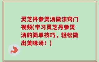 灵芝丹参煲汤做法窍门视频(学习灵芝丹参煲汤的简单技巧，轻松做出美味汤！)