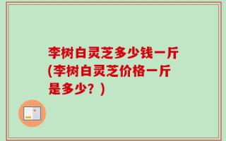 李树白灵芝多少钱一斤(李树白灵芝价格一斤是多少？)
