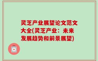 灵芝产业展望论文范文大全(灵芝产业：未来发展趋势和前景展望)