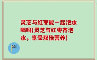 灵芝与红枣能一起泡水喝吗(灵芝与红枣齐泡水，享受双倍营养)