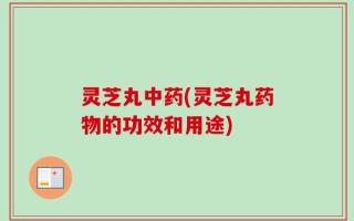 灵芝丸中药(灵芝丸药物的功效和用途)