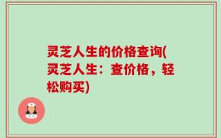 灵芝人生的价格查询(灵芝人生：查价格，轻松购买)