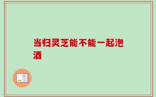 当归灵芝能不能一起泡酒