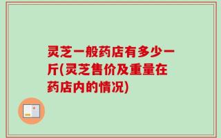灵芝一般药店有多少一斤(灵芝售价及重量在药店内的情况)
