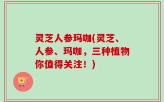 灵芝人参玛咖(灵芝、人参、玛咖，三种植物你值得关注！)