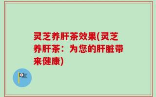 灵芝养肝茶效果(灵芝养肝茶：为您的肝脏带来健康)