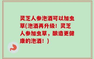 灵芝人参泡酒可以加虫草(泡酒再升级！灵芝人参加虫草，酿造更健康的泡酒！)