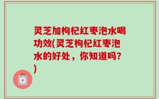 灵芝加枸杞红枣泡水喝功效(灵芝枸杞红枣泡水的好处，你知道吗？)