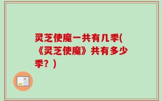 灵芝使魔一共有几季(《灵芝使魔》共有多少季？)