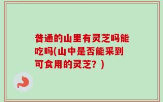 普通的山里有灵芝吗能吃吗(山中是否能采到可食用的灵芝？)