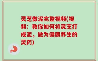 灵芝做泥完整视频(视频：教你如何将灵芝打成泥，做为健康养生的灵药)