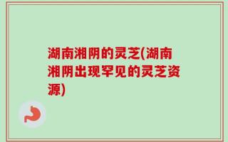 湖南湘阴的灵芝(湖南湘阴出现罕见的灵芝资源)