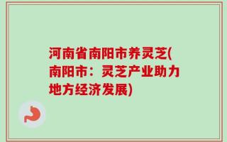 河南省南阳市养灵芝(南阳市：灵芝产业助力地方经济发展)
