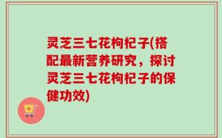 灵芝三七花枸杞子(搭配最新营养研究，探讨灵芝三七花枸杞子的保健功效)